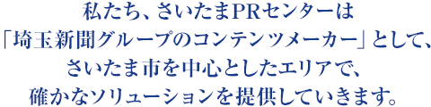 私たち、さいたまPRセンターは「埼玉新聞グループのコンテンツメーカー」として、さいたま市を中心としたエリアで、確かなソリューションを提供していきます。